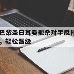 c7娱乐-包含巴黎圣日耳曼扼杀对手反扑，轻松晋级的词条