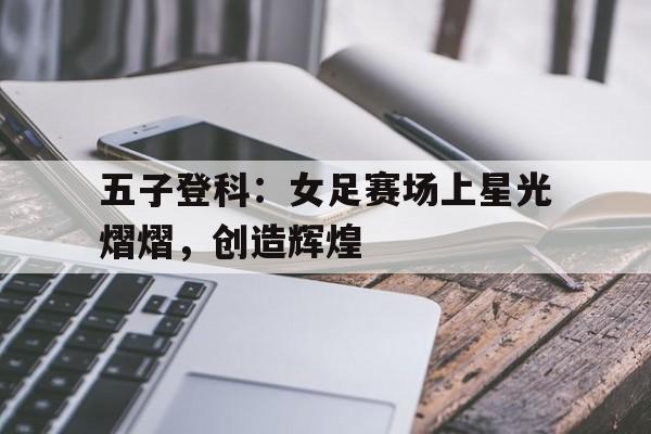 关于五子登科：女足赛场上星光熠熠，创造辉煌的信息